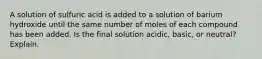 A solution of sulfuric acid is added to a solution of barium hydroxide until the same number of moles of each compound has been added. Is the final solution acidic, basic, or neutral? Explain.