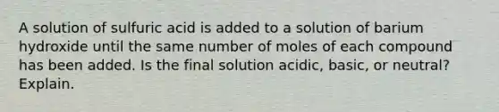 A solution of sulfuric acid is added to a solution of barium hydroxide until the same number of moles of each compound has been added. Is the final solution acidic, basic, or neutral? Explain.