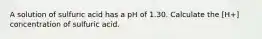 A solution of sulfuric acid has a pH of 1.30. Calculate the [H+] concentration of sulfuric acid.