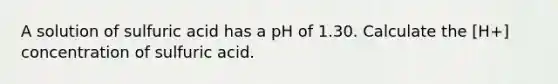 A solution of sulfuric acid has a pH of 1.30. Calculate the [H+] concentration of sulfuric acid.