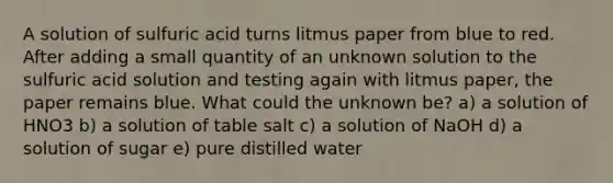 A solution of sulfuric acid turns litmus paper from blue to red. After adding a small quantity of an unknown solution to the sulfuric acid solution and testing again with litmus paper, the paper remains blue. What could the unknown be? a) a solution of HNO3 b) a solution of table salt c) a solution of NaOH d) a solution of sugar e) pure distilled water