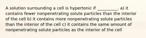 A solution surrounding a cell is hypertonic if __________. a) it contains fewer nonpenetrating solute particles than the interior of the cell b) it contains more nonpenetrating solute particles than the interior of the cell c) it contains the same amount of nonpenetrating solute particles as the interior of the cell