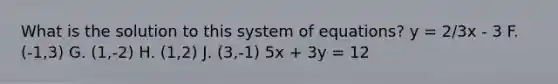 What is the solution to this system of equations? y = 2/3x - 3 F. (-1,3) G. (1,-2) H. (1,2) J. (3,-1) 5x + 3y = 12