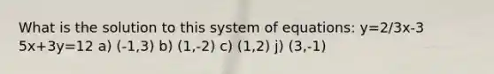 What is the solution to this system of equations: y=2/3x-3 5x+3y=12 a) (-1,3) b) (1,-2) c) (1,2) j) (3,-1)