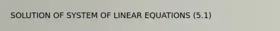 SOLUTION OF SYSTEM OF LINEAR EQUATIONS (5.1)