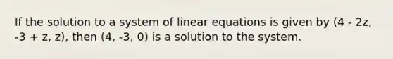 If the solution to a system of <a href='https://www.questionai.com/knowledge/kyDROVbHRn-linear-equations' class='anchor-knowledge'>linear equations</a> is given by (4 - 2z, -3 + z, z), then (4, -3, 0) is a solution to the system.