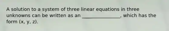 A solution to a system of three linear equations in three unknowns can be written as an ________________, which has the form (x, y, z).