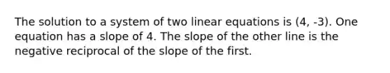 The solution to a system of two linear equations is (4, -3). One equation has a slope of 4. The slope of the other line is the negative reciprocal of the slope of the first.