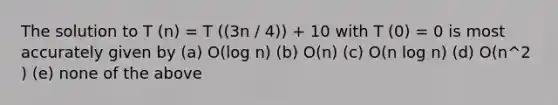 The solution to T (n) = T ((3n / 4)) + 10 with T (0) = 0 is most accurately given by (a) O(log n) (b) O(n) (c) O(n log n) (d) O(n^2 ) (e) none of the above