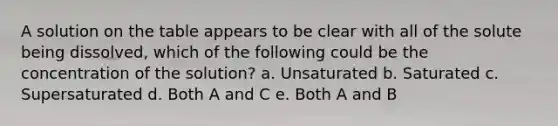 A solution on the table appears to be clear with all of the solute being dissolved, which of the following could be the concentration of the solution? a. Unsaturated b. Saturated c. Supersaturated d. Both A and C e. Both A and B