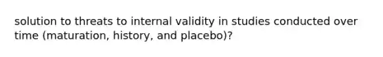 solution to threats to internal validity in studies conducted over time (maturation, history, and placebo)?