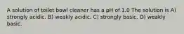 A solution of toilet bowl cleaner has a pH of 1.0 The solution is A) strongly acidic. B) weakly acidic. C) strongly basic. D) weakly basic.