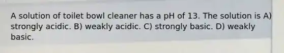 A solution of toilet bowl cleaner has a pH of 13. The solution is A) strongly acidic. B) weakly acidic. C) strongly basic. D) weakly basic.