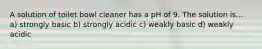 A solution of toilet bowl cleaner has a pH of 9. The solution is... a) strongly basic b) strongly acidic c) weakly basic d) weakly acidic