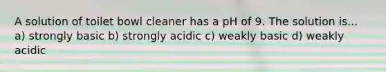 A solution of toilet bowl cleaner has a pH of 9. The solution is... a) strongly basic b) strongly acidic c) weakly basic d) weakly acidic