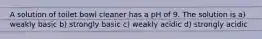 A solution of toilet bowl cleaner has a pH of 9. The solution is a) weakly basic b) strongly basic c) weakly acidic d) strongly acidic