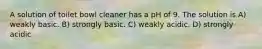 A solution of toilet bowl cleaner has a pH of 9. The solution is A) weakly basic. B) strongly basic. C) weakly acidic. D) strongly acidic