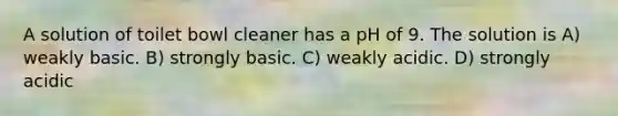 A solution of toilet bowl cleaner has a pH of 9. The solution is A) weakly basic. B) strongly basic. C) weakly acidic. D) strongly acidic