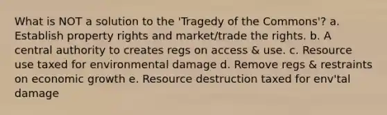 What is NOT a solution to the 'Tragedy of the Commons'? a. Establish property rights and market/trade the rights. b. A central authority to creates regs on access & use. c. Resource use taxed for environmental damage d. Remove regs & restraints on economic growth e. Resource destruction taxed for env'tal damage