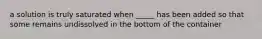 a solution is truly saturated when _____ has been added so that some remains undissolved in the bottom of the container