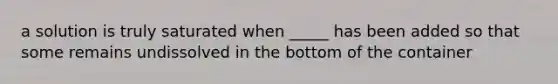 a solution is truly saturated when _____ has been added so that some remains undissolved in the bottom of the container