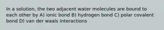 In a solution, the two adjacent water molecules are bound to each other by A) ionic bond B) hydrogen bond C) polar covalent bond D) van der waals interactions