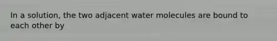 In a solution, the two adjacent water molecules are bound to each other by