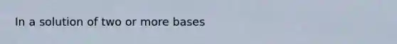 In a solution of two or more bases