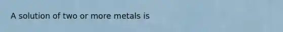 A solution of two or more metals is