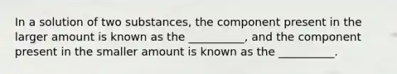 In a solution of two substances, the component present in the larger amount is known as the __________, and the component present in the smaller amount is known as the __________.