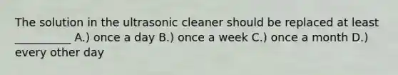 The solution in the ultrasonic cleaner should be replaced at least __________ A.) once a day B.) once a week C.) once a month D.) every other day