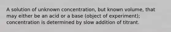 A solution of unknown concentration, but known volume, that may either be an acid or a base (object of experiment); concentration is determined by slow addition of titrant.