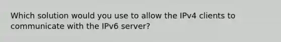 Which solution would you use to allow the IPv4 clients to communicate with the IPv6 server?