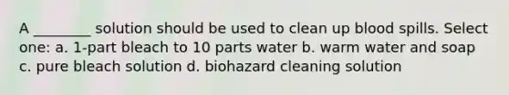 A ________ solution should be used to clean up blood spills. Select one: a. 1-part bleach to 10 parts water b. warm water and soap c. pure bleach solution d. biohazard cleaning solution