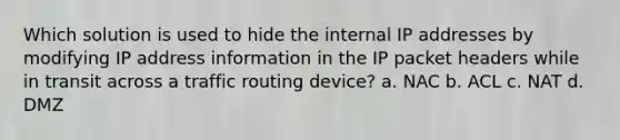 Which solution is used to hide the internal IP addresses by modifying IP address information in the IP packet headers while in transit across a traffic routing device? a. NAC b. ACL c. NAT d. DMZ