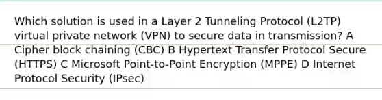 Which solution is used in a Layer 2 Tunneling Protocol (L2TP) virtual private network (VPN) to secure data in transmission? A Cipher block chaining (CBC) B Hypertext Transfer Protocol Secure (HTTPS) C Microsoft Point-to-Point Encryption (MPPE) D Internet Protocol Security (IPsec)