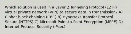 Which solution is used in a Layer 2 Tunneling Protocol (L2TP) virtual private network (VPN) to secure data in transmission? A) Cipher block chaining (CBC) B) Hypertext Transfer Protocol Secure (HTTPS) C) Microsoft Point-to-Point Encryption (MPPE) D) Internet Protocol Security (IPsec)