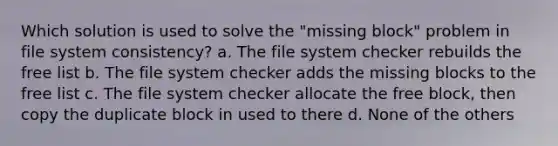 Which solution is used to solve the "missing block" problem in file system consistency? a. The file system checker rebuilds the free list b. The file system checker adds the missing blocks to the free list c. The file system checker allocate the free block, then copy the duplicate block in used to there d. None of the others