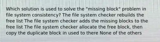 Which solution is used to solve the "missing block" problem in file system consistency? The file system checker rebuilds the free list The file system checker adds the missing blocks to the free list The file system checker allocate the free block, then copy the duplicate block in used to there None of the others