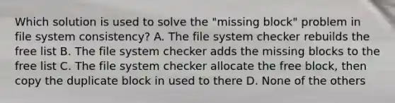 Which solution is used to solve the "missing block" problem in file system consistency? A. The file system checker rebuilds the free list B. The file system checker adds the missing blocks to the free list C. The file system checker allocate the free block, then copy the duplicate block in used to there D. None of the others