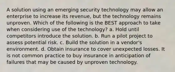 A solution using an emerging security technology may allow an enterprise to increase its revenue, but the technology remains unproven. Which of the following is the BEST approach to take when considering use of the technology? a. Hold until competitors introduce the solution. b. Run a pilot project to assess potential risk. c. Build the solution in a vendor's environment. d. Obtain insurance to cover unexpected losses. It is not common practice to buy insurance in anticipation of failures that may be caused by unproven technology.