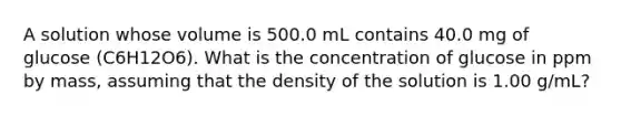 A solution whose volume is 500.0 mL contains 40.0 mg of glucose (C6H12O6). What is the concentration of glucose in ppm by mass, assuming that the density of the solution is 1.00 g/mL?