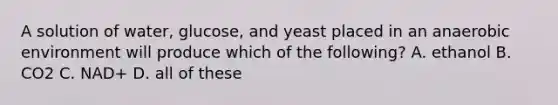 A solution of water, glucose, and yeast placed in an anaerobic environment will produce which of the following? A. ethanol B. CO2 C. NAD+ D. all of these