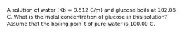 A solution of water (Kb = 0.512 C/m) and glucose boils at 102.06 C. What is the molal concentration of glucose in this solution? Assume that the boiling poin`t of pure water is 100.00 C.