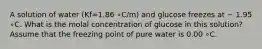 A solution of water (Kf=1.86 ∘C/m) and glucose freezes at − 1.95 ∘C. What is the molal concentration of glucose in this solution? Assume that the freezing point of pure water is 0.00 ∘C.