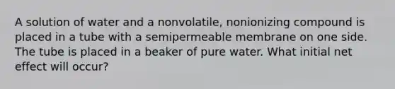 A solution of water and a nonvolatile, nonionizing compound is placed in a tube with a semipermeable membrane on one side. The tube is placed in a beaker of pure water. What initial net effect will occur?