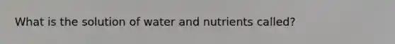 What is the solution of water and nutrients called?