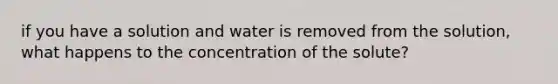 if you have a solution and water is removed from the solution, what happens to the concentration of the solute?