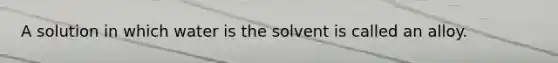 A solution in which water is the solvent is called an alloy.