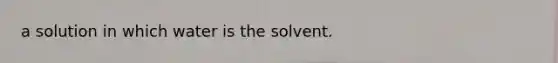 a solution in which water is the solvent.